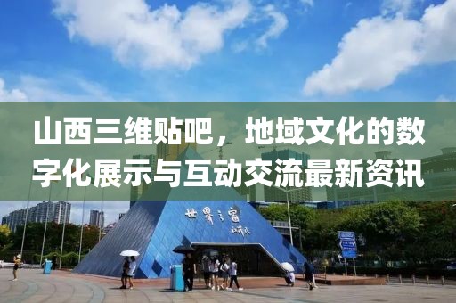 山西三維貼吧，地域文化的數字化展示與互動交流最新資訊