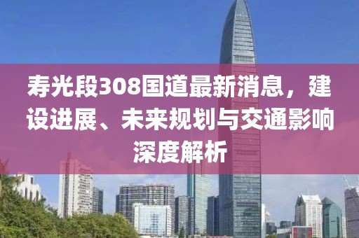 壽光段308國(guó)道最新消息，建設(shè)進(jìn)展、未來(lái)規(guī)劃與交通影響深度解析