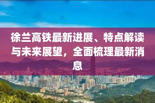 徐蘭高鐵最新進(jìn)展、特點(diǎn)解讀與未來展望，全面梳理最新消息