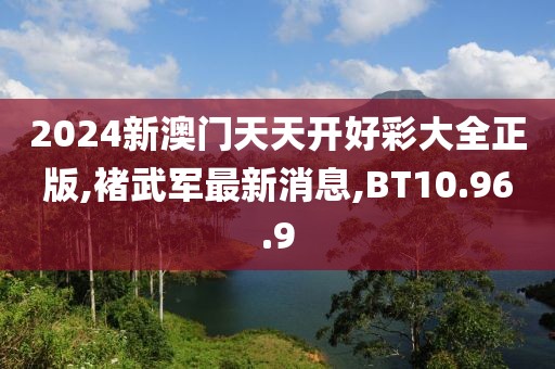 2024新澳門天天開好彩大全正版,褚武軍最新消息,BT10.96.9