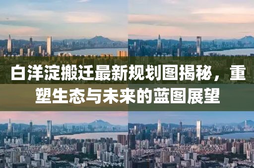 白洋淀搬遷最新規劃圖揭秘，重塑生態與未來的藍圖展望