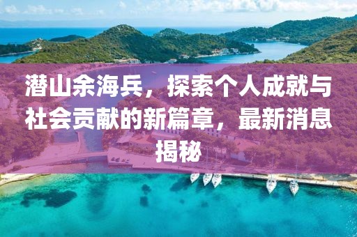 潛山余海兵，探索個人成就與社會貢獻的新篇章，最新消息揭秘
