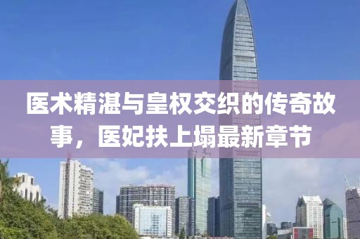 醫術精湛與皇權交織的傳奇故事，醫妃扶上塌最新章節