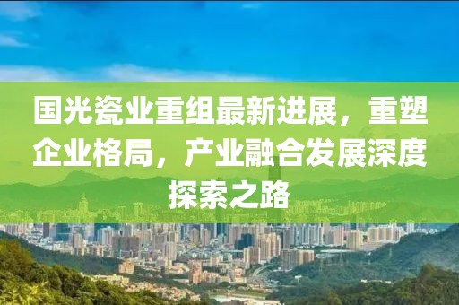 國光瓷業(yè)重組最新進(jìn)展，重塑企業(yè)格局，產(chǎn)業(yè)融合發(fā)展深度探索之路