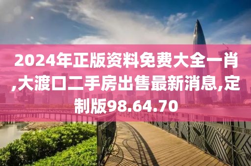 2024年正版資料免費大全一肖,大渡口二手房出售最新消息,定制版98.64.70