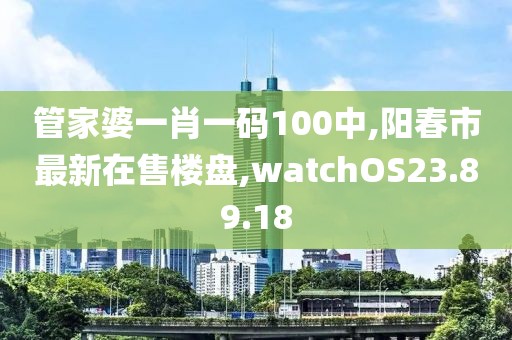 管家婆一肖一碼100中,陽春市最新在售樓盤,watchOS23.89.18