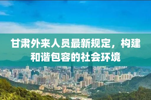 甘肅外來人員最新規定，構建和諧包容的社會環境