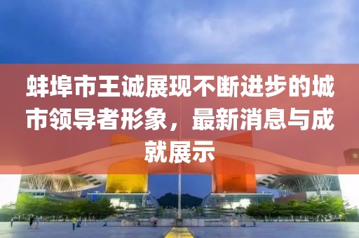 蚌埠市王誠(chéng)展現(xiàn)不斷進(jìn)步的城市領(lǐng)導(dǎo)者形象，最新消息與成就展示