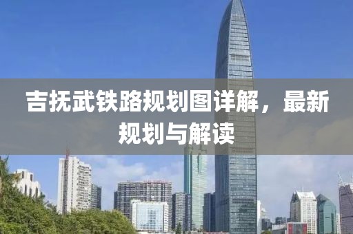吉撫武鐵路規劃圖詳解，最新規劃與解讀