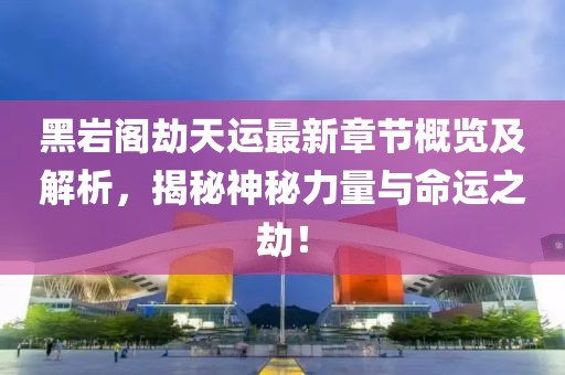 黑巖閣劫天運最新章節概覽及解析，揭秘神秘力量與命運之劫！