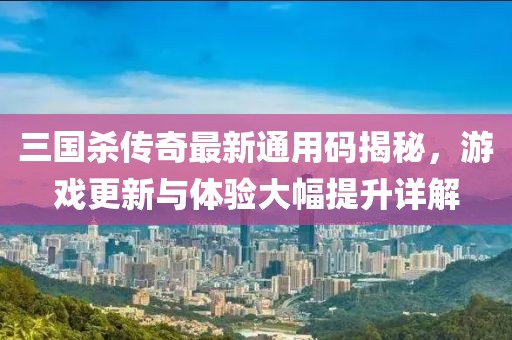 三國殺傳奇最新通用碼揭秘，游戲更新與體驗大幅提升詳解