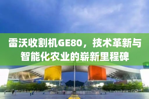雷沃收割機GE80，技術革新與智能化農業的嶄新里程碑
