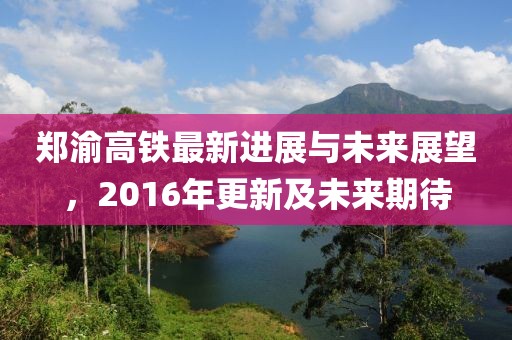 鄭渝高鐵最新進展與未來展望，2016年更新及未來期待