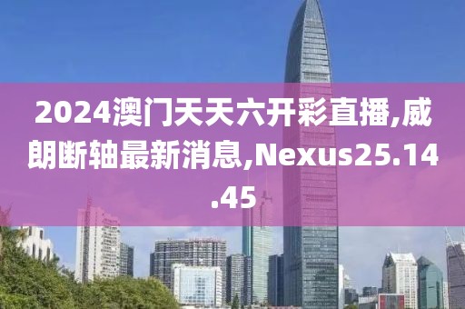 2024澳門天天六開彩直播,威朗斷軸最新消息,Nexus25.14.45