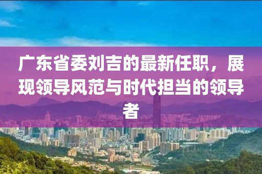 廣東省委劉吉的最新任職，展現(xiàn)領(lǐng)導(dǎo)風(fēng)范與時(shí)代擔(dān)當(dāng)?shù)念I(lǐng)導(dǎo)者