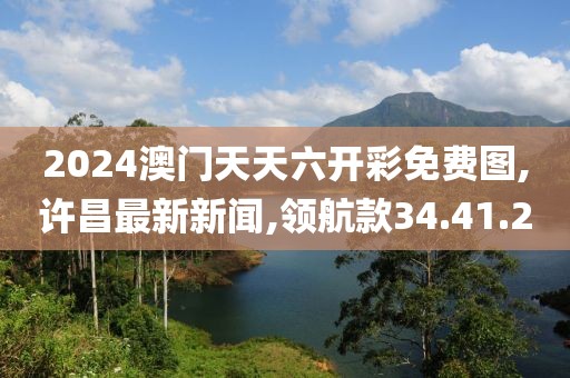2024澳門天天六開彩免費圖,許昌最新新聞,領航款34.41.20