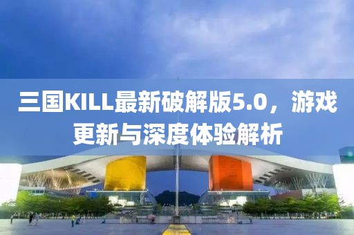 三國KILL最新破解版5.0，游戲更新與深度體驗解析