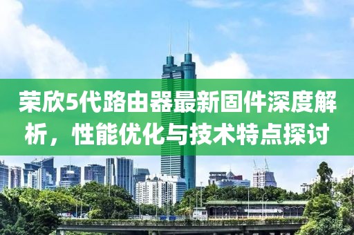 榮欣5代路由器最新固件深度解析，性能優化與技術特點探討