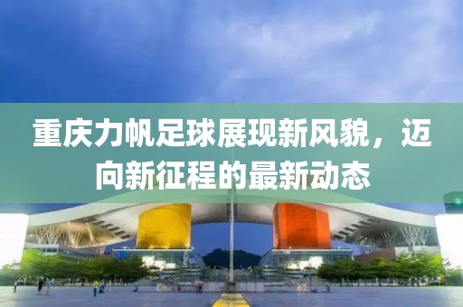 重慶力帆足球展現(xiàn)新風(fēng)貌，邁向新征程的最新動(dòng)態(tài)