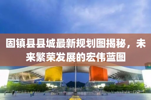固鎮(zhèn)縣縣城最新規(guī)劃圖揭秘，未來繁榮發(fā)展的宏偉藍(lán)圖
