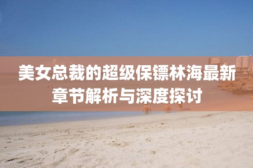 美女總裁的超級保鏢林海最新章節解析與深度探討