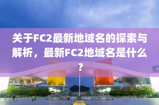 關于FC2最新地域名的探索與解析，最新FC2地域名是什么？