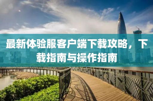 最新體驗服客戶端下載攻略，下載指南與操作指南