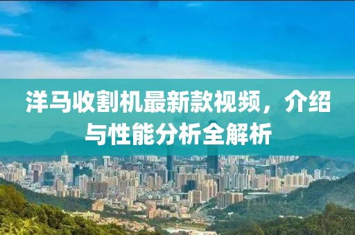 洋馬收割機最新款視頻，介紹與性能分析全解析
