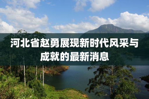 河北省趙勇展現新時代風采與成就的最新消息