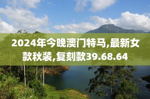2024年今晚澳門特馬,最新女款秋裝,復(fù)刻款39.68.64