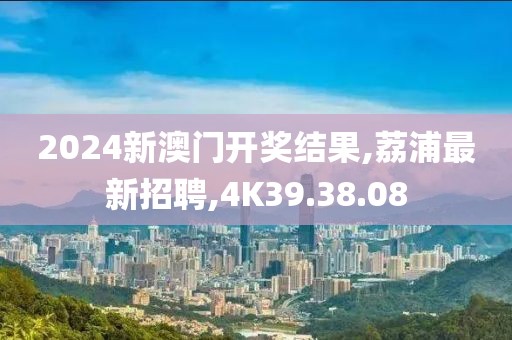2024新澳門開獎(jiǎng)結(jié)果,荔浦最新招聘,4K39.38.08