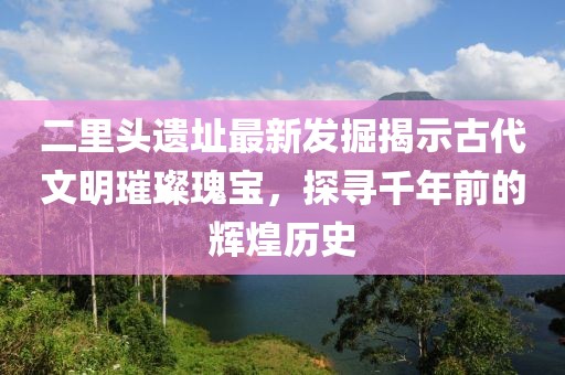 二里頭遺址最新發掘揭示古代文明璀璨瑰寶，探尋千年前的輝煌歷史