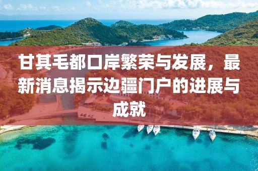 甘其毛都口岸繁榮與發展，最新消息揭示邊疆門戶的進展與成就