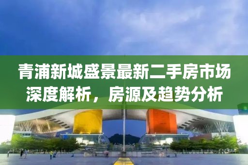 青浦新城盛景最新二手房市場深度解析，房源及趨勢分析