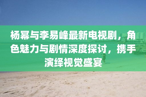 楊冪與李易峰最新電視劇，角色魅力與劇情深度探討，攜手演繹視覺盛宴
