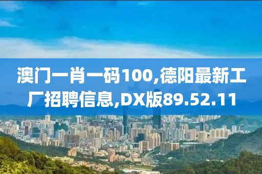 澳門一肖一碼100,德陽最新工廠招聘信息,DX版89.52.11