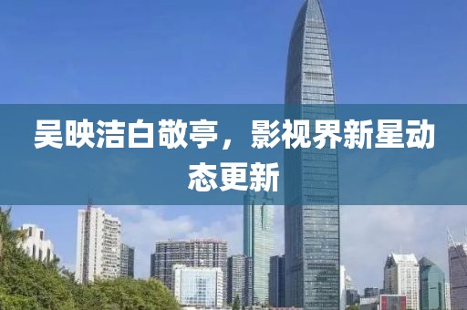 吳映潔白敬亭，影視界新星動態更新