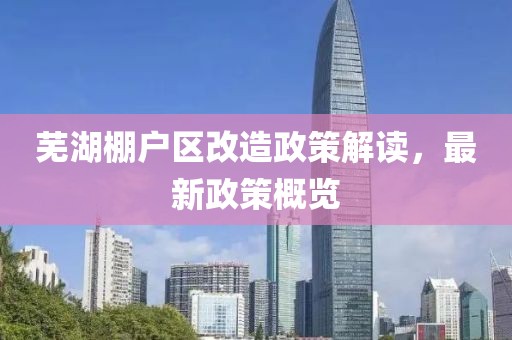 蕪湖棚戶區(qū)改造政策解讀，最新政策概覽
