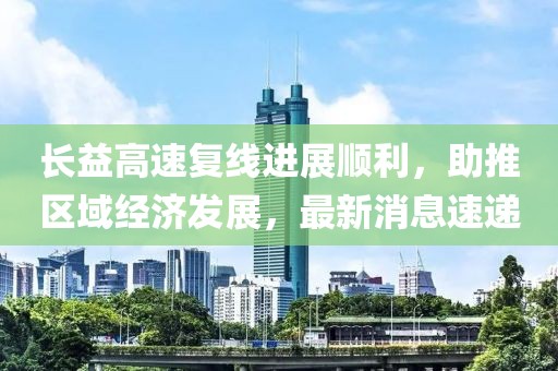 長益高速復線進展順利，助推區域經濟發展，最新消息速遞