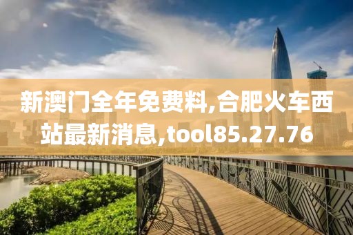 新澳門全年免費料,合肥火車西站最新消息,tool85.27.76