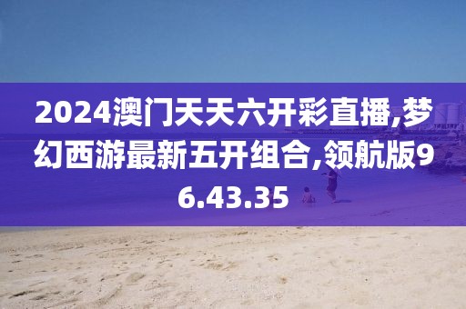 2024澳門天天六開彩直播,夢幻西游最新五開組合,領航版96.43.35