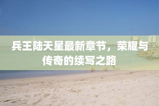 兵王陸天星最新章節，榮耀與傳奇的續寫之路