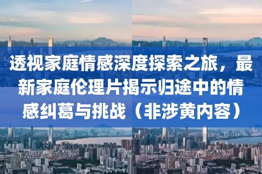 透視家庭情感深度探索之旅，最新家庭倫理片揭示歸途中的情感糾葛與挑戰（非涉黃內容）
