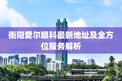衡陽愛爾眼科最新地址及全方位服務解析