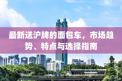 最新送滬牌的面包車，市場趨勢、特點與選擇指南