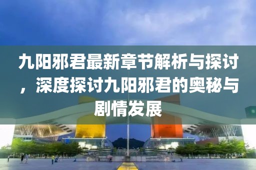 九陽邪君最新章節解析與探討，深度探討九陽邪君的奧秘與劇情發展