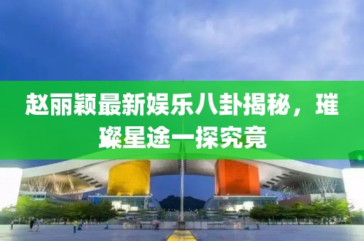 趙麗穎最新娛樂八卦揭秘，璀璨星途一探究竟