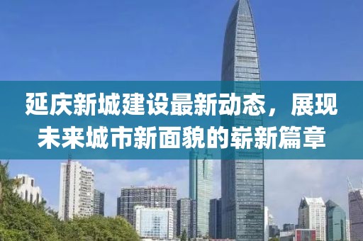 延慶新城建設最新動態，展現未來城市新面貌的嶄新篇章