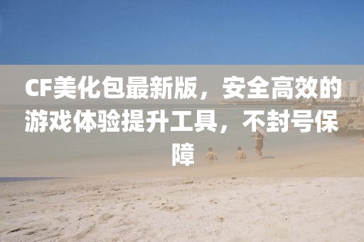 CF美化包最新版，安全高效的游戲體驗(yàn)提升工具，不封號(hào)保障