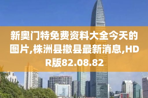 新奧門特免費資料大全今天的圖片,株洲縣撤縣最新消息,HDR版82.08.82